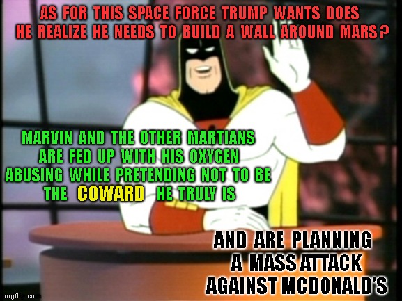 Space ghost announcement | AS  FOR  THIS  SPACE  FORCE  TRUMP  WANTS  DOES  HE  REALIZE  HE  NEEDS  TO  BUILD  A  WALL  AROUND  MARS ? MARVIN  AND  THE  OTHER  MARTIANS  ARE  FED  UP  WITH  HIS  OXYGEN  ABUSING  WHILE  PRETENDING  NOT  TO  BE  THE                                HE  TRULY  IS; COWARD; AND  ARE  PLANNING  A  MASS ATTACK  AGAINST MCDONALD'S | image tagged in space ghost announcement | made w/ Imgflip meme maker