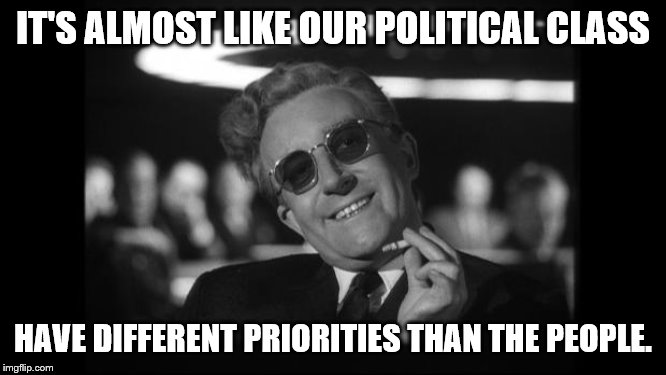 dr strangelove | IT'S ALMOST LIKE OUR POLITICAL CLASS HAVE DIFFERENT PRIORITIES THAN THE PEOPLE. | image tagged in dr strangelove | made w/ Imgflip meme maker