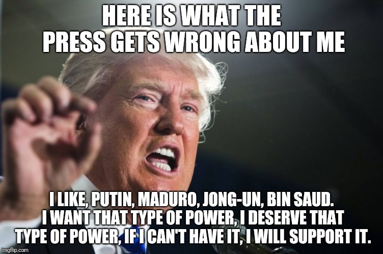 donald trump | HERE IS WHAT THE PRESS GETS WRONG ABOUT ME; I LIKE, PUTIN, MADURO, JONG-UN, BIN SAUD. I WANT THAT TYPE OF POWER, I DESERVE THAT TYPE OF POWER, IF I CAN'T HAVE IT, I WILL SUPPORT IT. | image tagged in donald trump | made w/ Imgflip meme maker