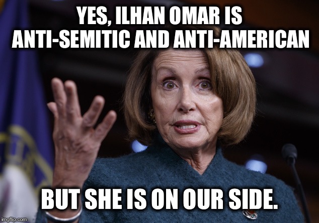 Good old Nancy Pelosi | YES, ILHAN OMAR IS ANTI-SEMITIC AND ANTI-AMERICAN; BUT SHE IS ON OUR SIDE. | image tagged in good old nancy pelosi,nancy pelosi wtf,nancy pelosi is crazy,democrats,democratic party,liberal logic | made w/ Imgflip meme maker
