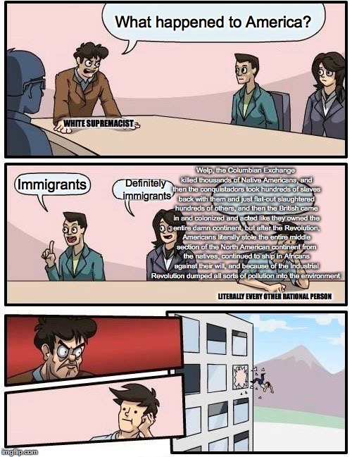 Boardroom Meeting Suggestion Meme | What happened to America? WHITE SUPREMACIST; Welp, the Columbian Exchange killed thousands of Native Americans, and then the conquistadors took hundreds of slaves back with them and just flat-out slaughtered hundreds of others, and then the British came in and colonized and acted like they owned the entire damn continent, but after the Revolution, Americans literally stole the entire middle section of the North American continent from the natives, continued to ship in Africans against their will, and because of the Industrial Revolution dumped all sorts of pollution into the environment; Immigrants; Definitely immigrants; LITERALLY EVERY OTHER RATIONAL PERSON | image tagged in memes,boardroom meeting suggestion | made w/ Imgflip meme maker