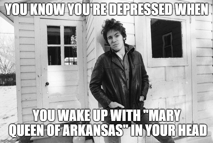 Bruce Springsteen | YOU KNOW YOU'RE DEPRESSED WHEN; YOU WAKE UP WITH "MARY QUEEN OF ARKANSAS" IN YOUR HEAD | image tagged in bruce springsteen | made w/ Imgflip meme maker
