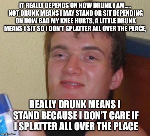 10 Guy Meme | IT REALLY DEPENDS ON HOW DRUNK I AM..... NOT DRUNK MEANS I MAY STAND OR SIT DEPENDING ON HOW BAD MY KNEE HURTS, A LITTLE DRUNK MEANS I SIT S | image tagged in memes,10 guy | made w/ Imgflip meme maker