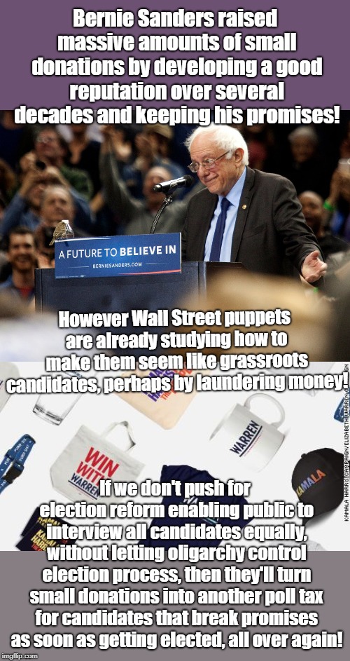 Sanders Small Donations From Grassroots not Wall Street | Bernie Sanders raised massive amounts of small donations by developing a good reputation over several decades and keeping his promises! However Wall Street puppets are already studying how to make them seem like grassroots candidates, perhaps by laundering money! If we don't push for election reform enabling public to interview all candidates equally, without letting oligarchy control election process, then they'll turn small donations into another poll tax for candidates that break promises as soon as getting elected, all over again! | image tagged in wall street,bernie sanders,oligarchy,rigged elections,poll tax | made w/ Imgflip meme maker