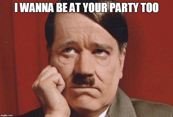 sad hitler | I WANNA BE AT YOUR PARTY TOO | image tagged in sad hitler | made w/ Imgflip meme maker