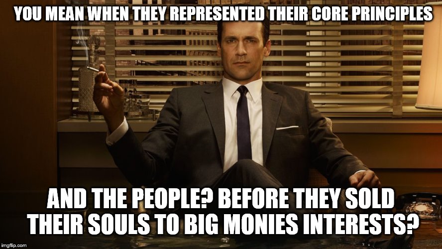 MadMen | YOU MEAN WHEN THEY REPRESENTED THEIR CORE PRINCIPLES AND THE PEOPLE? BEFORE THEY SOLD THEIR SOULS TO BIG MONIES INTERESTS? | image tagged in madmen | made w/ Imgflip meme maker