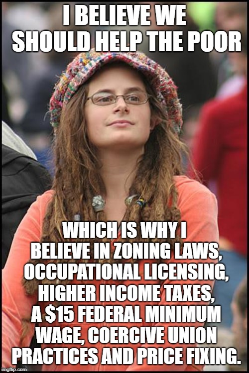F**k the Poor | I BELIEVE WE SHOULD HELP THE POOR; WHICH IS WHY I BELIEVE IN ZONING LAWS, OCCUPATIONAL LICENSING, HIGHER INCOME TAXES, A $15 FEDERAL MINIMUM WAGE, COERCIVE UNION PRACTICES AND PRICE FIXING. | image tagged in memes,college liberal,leftists,economics,libertarian,minimum wage | made w/ Imgflip meme maker