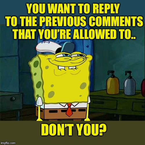 Don't You Squidward Meme | YOU WANT TO REPLY TO THE PREVIOUS COMMENTS THAT YOU’RE ALLOWED TO.. DON’T YOU? | image tagged in memes,dont you squidward | made w/ Imgflip meme maker