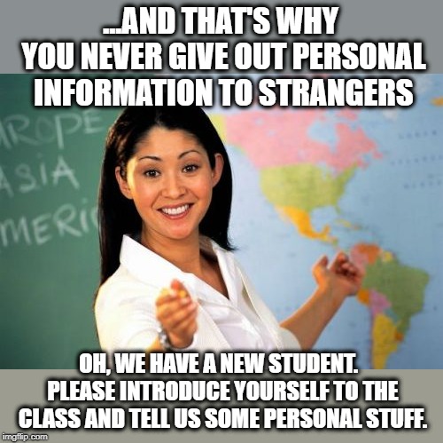 Don't do that, but do that. | ...AND THAT'S WHY YOU NEVER GIVE OUT PERSONAL INFORMATION TO STRANGERS; OH, WE HAVE A NEW STUDENT.  PLEASE INTRODUCE YOURSELF TO THE CLASS AND TELL US SOME PERSONAL STUFF. | image tagged in memes,unhelpful high school teacher,contradiction,new student,funny | made w/ Imgflip meme maker