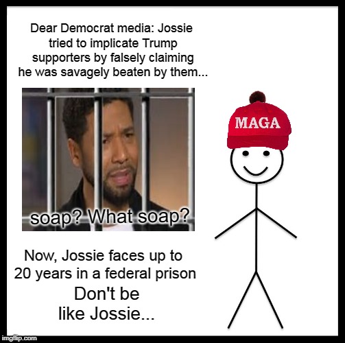 Be Like Bill Meme | Dear Democrat media: Jossie tried to implicate Trump supporters by falsely claiming he was savagely beaten by them... soap? What soap? Now, Jossie faces up to 20 years in a federal prison; Don't be like Jossie... | image tagged in memes,be like bill,donald trump,maga | made w/ Imgflip meme maker