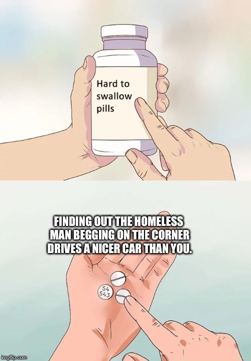 Hard To Swallow Pills | FINDING OUT THE HOMELESS MAN BEGGING ON THE CORNER DRIVES A NICER CAR THAN YOU. | image tagged in memes,hard to swallow pills | made w/ Imgflip meme maker