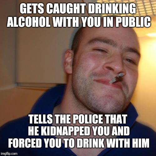 Good guy Greg has my back, man | GETS CAUGHT DRINKING ALCOHOL WITH YOU IN PUBLIC; TELLS THE POLICE THAT HE KIDNAPPED YOU AND FORCED YOU TO DRINK WITH HIM | image tagged in memes,good guy greg | made w/ Imgflip meme maker