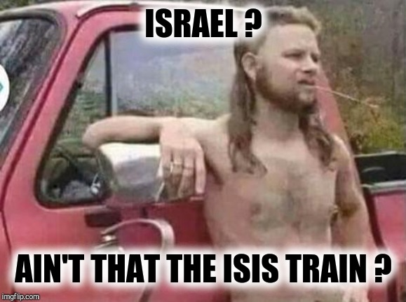 okie red neck hates isis jehadie biatches | ISRAEL ? AIN'T THAT THE ISIS TRAIN ? | image tagged in okie red neck hates isis jehadie biatches | made w/ Imgflip meme maker