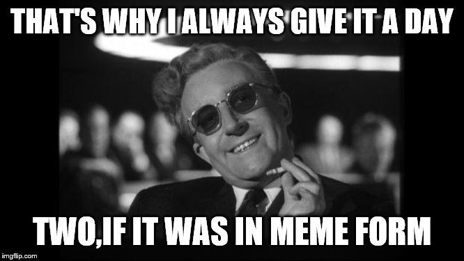 dr strangelove | THAT'S WHY I ALWAYS GIVE IT A DAY TWO,IF IT WAS IN MEME FORM | image tagged in dr strangelove | made w/ Imgflip meme maker