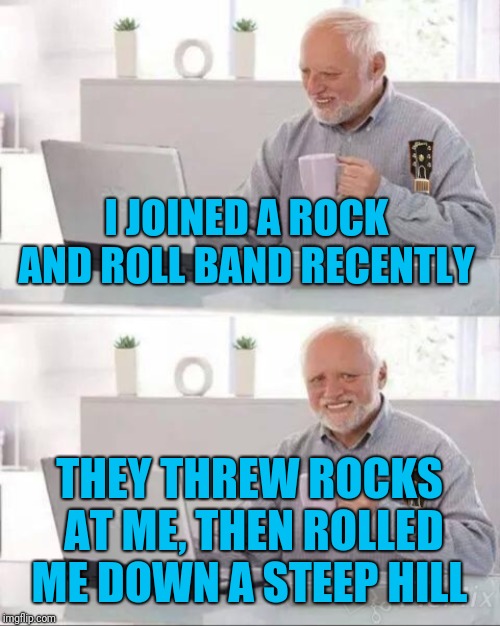 Hide the pain Harold metal  | I JOINED A ROCK AND ROLL BAND RECENTLY; THEY THREW ROCKS AT ME, THEN ROLLED ME DOWN A STEEP HILL | image tagged in memes,metal_memes,rock band,powermetalhead,hide the pain harold,ouch | made w/ Imgflip meme maker