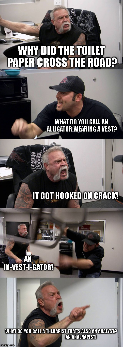 American Chopper Argument Meme | WHY DID THE TOILET PAPER CROSS THE ROAD? WHAT DO YOU CALL AN ALLIGATOR WEARING A VEST? IT GOT HOOKED ON CRACK! AN IN-VEST-I-GATOR! WHAT DO YOU CALL A THERAPIST THAT'S ALSO AN ANALYST?                                        AN ANALRAPIST! | image tagged in memes,american chopper argument | made w/ Imgflip meme maker