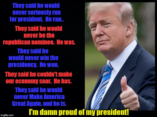 They've been proven wrong about him for 3 years now.  Maybe that's why they root against him and America.  | They said he would never seriously run for president.  He ran.. They said he would never be the republican nominee.  He was. They said he would never win the presidency.  He won. They said he couldn't make our economy soar.  He has. They said he would never Make America Great Again, and he is. I'm damn proud of my president! | image tagged in maga | made w/ Imgflip meme maker