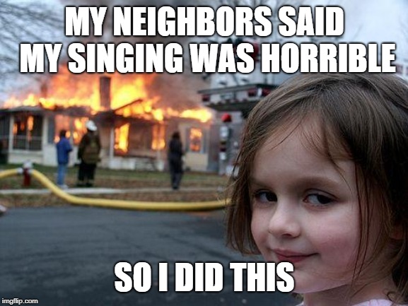 Disaster Girl Meme | MY NEIGHBORS SAID MY SINGING WAS HORRIBLE; SO I DID THIS | image tagged in memes,disaster girl | made w/ Imgflip meme maker