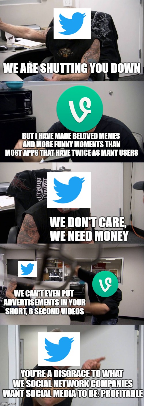 American Chopper Argument Meme | WE ARE SHUTTING YOU DOWN; BUT I HAVE MADE BELOVED MEMES AND MORE FUNNY MOMENTS THAN MOST APPS THAT HAVE TWICE AS MANY USERS; WE DON'T CARE, WE NEED MONEY; WE CAN'T EVEN PUT ADVERTISEMENTS IN YOUR SHORT, 6 SECOND VIDEOS; YOU'RE A DISGRACE TO WHAT WE SOCIAL NETWORK COMPANIES WANT SOCIAL MEDIA TO BE: PROFITABLE | image tagged in memes,american chopper argument | made w/ Imgflip meme maker