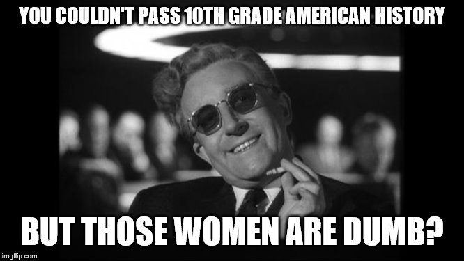 dr strangelove | YOU COULDN'T PASS 10TH GRADE AMERICAN HISTORY BUT THOSE WOMEN ARE DUMB? | image tagged in dr strangelove | made w/ Imgflip meme maker