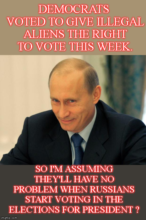 Get Out The Vote Comrades | DEMOCRATS VOTED TO GIVE ILLEGAL ALIENS THE RIGHT TO VOTE THIS WEEK. SO I'M ASSUMING THEY'LL HAVE NO PROBLEM WHEN RUSSIANS START VOTING IN THE ELECTIONS FOR PRESIDENT ? | image tagged in vladimir putin smiling,illegals can vote in us elections now,does that mean russians can vote,dummies | made w/ Imgflip meme maker