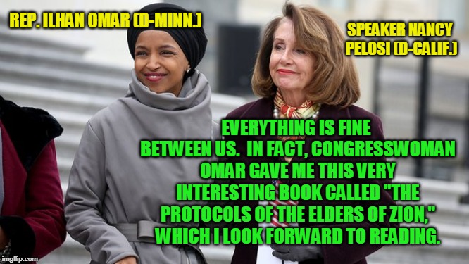 BFFs | REP. ILHAN OMAR (D-MINN.); SPEAKER NANCY PELOSI (D-CALIF.); EVERYTHING IS FINE BETWEEN US.  IN FACT, CONGRESSWOMAN OMAR GAVE ME THIS VERY INTERESTING BOOK CALLED "THE PROTOCOLS OF THE ELDERS OF ZION," WHICH I LOOK FORWARD TO READING. | image tagged in rep ilhan omar,nancy pelosi,protocols of the elders of zion,anti-semitism | made w/ Imgflip meme maker