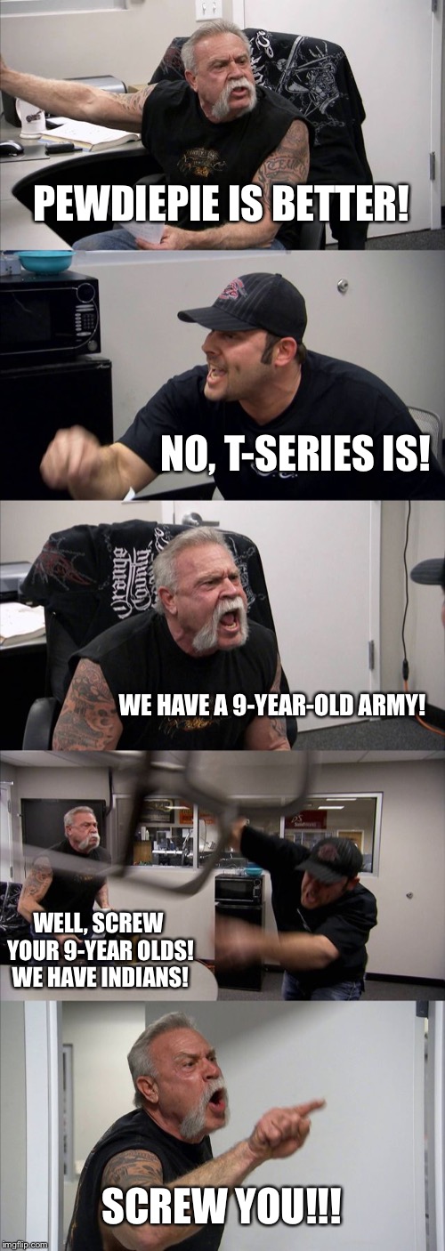 Who’s Better? | PEWDIEPIE IS BETTER! NO, T-SERIES IS! WE HAVE A 9-YEAR-OLD ARMY! WELL, SCREW YOUR 9-YEAR OLDS! WE HAVE INDIANS! SCREW YOU!!! | image tagged in memes,american chopper argument,pewdiepie,pewdiepievstseries | made w/ Imgflip meme maker