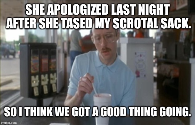 So I Guess You Can Say Things Are Getting Pretty Serious Meme | SHE APOLOGIZED LAST NIGHT AFTER SHE TASED MY SCROTAL SACK. SO I THINK WE GOT A GOOD THING GOING. | image tagged in memes,so i guess you can say things are getting pretty serious | made w/ Imgflip meme maker