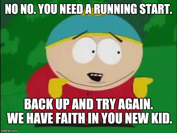 Eric Cartman | NO NO. YOU NEED A RUNNING START. BACK UP AND TRY AGAIN. WE HAVE FAITH IN YOU NEW KID. | image tagged in eric cartman | made w/ Imgflip meme maker