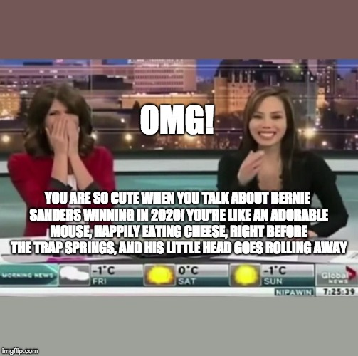 Clarity through the Mocking Laughter of Attractive Women | OMG! YOU ARE SO CUTE WHEN YOU TALK ABOUT BERNIE SANDERS WINNING IN 2020! YOU'RE LIKE AN ADORABLE MOUSE, HAPPILY EATING CHEESE, RIGHT BEFORE THE TRAP SPRINGS, AND HIS LITTLE HEAD GOES ROLLING AWAY | image tagged in memes,political meme,bernie sanders,communist socialist,maga,trump 2020 | made w/ Imgflip meme maker