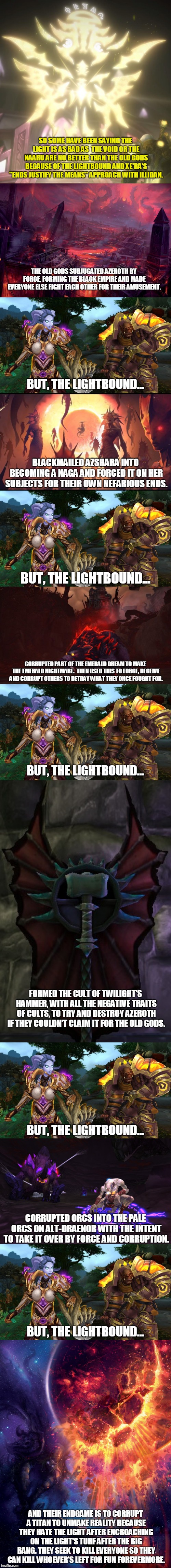 Warcraft: Light vs Void | SO SOME HAVE BEEN SAYING THE LIGHT IS AS BAD AS  THE VOID OR THE NAARU ARE NO BETTER THAN THE OLD GODS BECAUSE OF THE LIGHTBOUND AND XE'RA'S "ENDS JUSTIFY THE MEANS" APPROACH WITH ILLIDAN. THE OLD GODS SUBJUGATED AZEROTH BY FORCE, FORMING THE BLACK EMPIRE AND MADE EVERYONE ELSE FIGHT EACH OTHER FOR THEIR AMUSEMENT. BUT, THE LIGHTBOUND... BLACKMAILED AZSHARA INTO BECOMING A NAGA AND FORCED IT ON HER SUBJECTS FOR THEIR OWN NEFARIOUS ENDS. BUT, THE LIGHTBOUND... CORRUPTED PART OF THE EMERALD DREAM TO MAKE THE EMERALD NIGHTMARE.  THEN USED THIS TO FORCE, DECEIVE AND CORRUPT OTHERS TO BETRAY WHAT THEY ONCE FOUGHT FOR. BUT, THE LIGHTBOUND... FORMED THE CULT OF TWILIGHT'S HAMMER, WITH ALL THE NEGATIVE TRAITS OF CULTS, TO TRY AND DESTROY AZEROTH IF THEY COULDN'T CLAIM IT FOR THE OLD GODS. BUT, THE LIGHTBOUND... CORRUPTED ORCS INTO THE PALE ORCS ON ALT-DRAENOR WITH THE INTENT TO TAKE IT OVER BY FORCE AND CORRUPTION. BUT, THE LIGHTBOUND... AND THEIR ENDGAME IS TO CORRUPT A TITAN TO UNMAKE REALITY BECAUSE THEY HATE THE LIGHT AFTER ENCROACHING ON THE LIGHT'S TURF AFTER THE BIG BANG. THEY SEEK TO KILL EVERYONE SO THEY CAN KILL WHOEVER'S LEFT FOR FUN FOREVERMORE. | image tagged in memes,world of warcraft,double standards,morality,history of the world | made w/ Imgflip meme maker