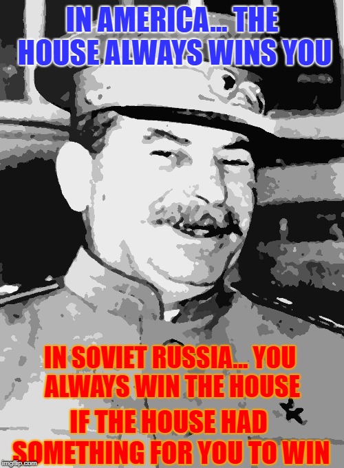 I'm Bad with Titles | IN AMERICA...
THE HOUSE ALWAYS WINS YOU; IN SOVIET RUSSIA...
YOU ALWAYS WIN THE HOUSE; IF THE HOUSE HAD SOMETHING FOR YOU TO WIN | image tagged in stalin smile,casino,the house,communism,america,in soviet russia | made w/ Imgflip meme maker