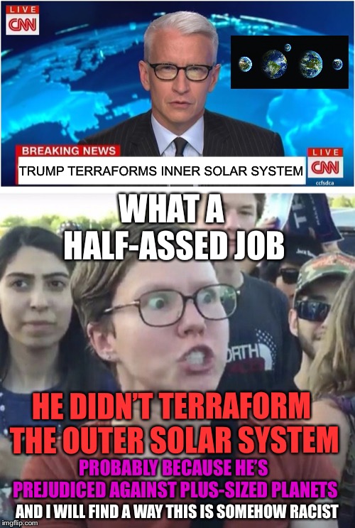 TRUMP TERRAFORMS INNER SOLAR SYSTEM; WHAT A HALF-ASSED JOB; HE DIDN’T TERRAFORM THE OUTER SOLAR SYSTEM; PROBABLY BECAUSE HE’S PREJUDICED AGAINST PLUS-SIZED PLANETS; AND I WILL FIND A WAY THIS IS SOMEHOW RACIST | image tagged in triggered feminist,cnn breaking news anderson cooper | made w/ Imgflip meme maker