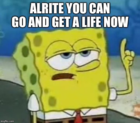 I'll Have You Know Spongebob | ALRITE YOU CAN GO AND GET A LIFE NOW | image tagged in memes,ill have you know spongebob | made w/ Imgflip meme maker