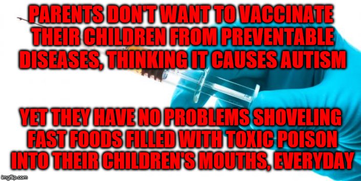 Syringe vaccine medicine |  PARENTS DON'T WANT TO VACCINATE THEIR CHILDREN FROM PREVENTABLE DISEASES, THINKING IT CAUSES AUTISM; YET THEY HAVE NO PROBLEMS SHOVELING FAST FOODS FILLED WITH TOXIC POISON INTO THEIR CHILDREN'S MOUTHS, EVERYDAY | image tagged in syringe vaccine medicine | made w/ Imgflip meme maker