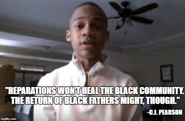 #fathersmatter | "REPARATIONS WON’T HEAL THE BLACK COMMUNITY. THE RETURN OF BLACK FATHERS MIGHT, THOUGH."; -C.J. PEARSON | image tagged in cjpearson,reparations,healing | made w/ Imgflip meme maker