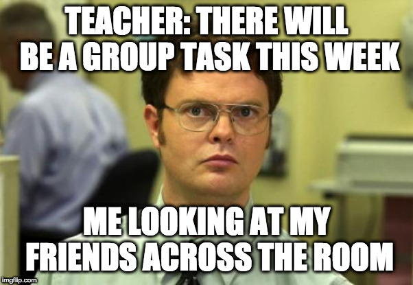 Dwight Schrute | TEACHER: THERE WILL BE A GROUP TASK THIS WEEK; ME LOOKING AT MY FRIENDS ACROSS THE ROOM | image tagged in memes,dwight schrute | made w/ Imgflip meme maker