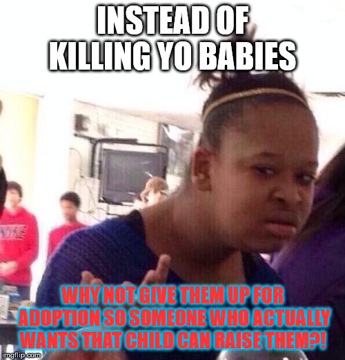 for all dim impulsive hoes who don't keep they legs closed until marriage | INSTEAD OF KILLING YO BABIES; WHY NOT GIVE THEM UP FOR ADOPTION SO SOMEONE WHO ACTUALLY WANTS THAT CHILD CAN RAISE THEM?! | image tagged in memes,black girl wat,truth,problems | made w/ Imgflip meme maker