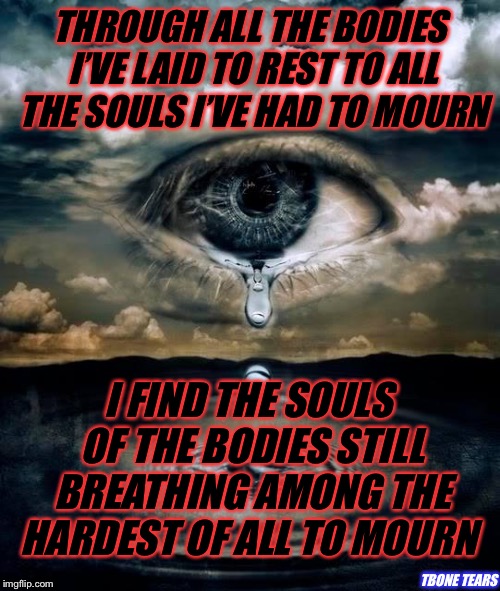 tears | THROUGH ALL THE BODIES I’VE LAID TO REST TO ALL THE SOULS I’VE HAD TO MOURN; I FIND THE SOULS OF THE BODIES STILL BREATHING AMONG THE HARDEST OF ALL TO MOURN; TBONE TEARS | image tagged in tears | made w/ Imgflip meme maker