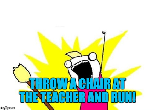 X All The Y Meme | THROW A CHAIR AT THE TEACHER AND RUN! | image tagged in memes,x all the y | made w/ Imgflip meme maker