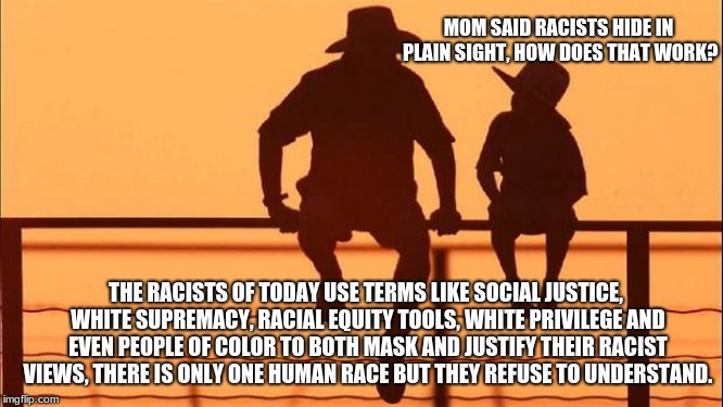 Cowboy Wisdom.  Do not teach your child to hate. | MOM SAID RACISTS HIDE IN PLAIN SIGHT, HOW DOES THAT WORK? THE RACISTS OF TODAY USE TERMS LIKE SOCIAL JUSTICE, WHITE SUPREMACY, RACIAL EQUITY TOOLS, WHITE PRIVILEGE AND EVEN PEOPLE OF COLOR TO BOTH MASK AND JUSTIFY THEIR RACIST VIEWS, THERE IS ONLY ONE HUMAN RACE BUT THEY REFUSE TO UNDERSTAND. | image tagged in cowboy father and son,cowboy wisdom,social justice warrior,racial equity tools,white privilege | made w/ Imgflip meme maker