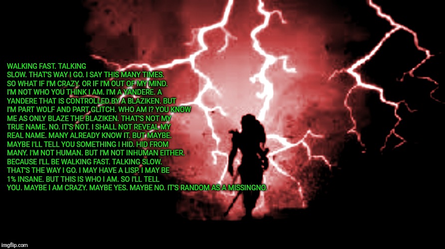 Maybe yes. Maybe no. It's random as a Missingno.  | WALKING FAST. TALKING SLOW. THAT'S WAY I GO. I SAY THIS MANY TIMES. SO WHAT IF I'M CRAZY. OR IF I'M OUT OF MY MIND. I'M NOT WHO YOU THINK I AM. I'M A YANDERE. A YANDERE THAT IS CONTROLLED BY A BLAZIKEN. BUT I'M PART WOLF AND PART GLITCH. WHO AM I? YOU KNOW ME AS ONLY BLAZE THE BLAZIKEN. THAT'S NOT MY TRUE NAME. NO. IT'S NOT. I SHALL NOT REVEAL MY REAL NAME. MANY ALREADY KNOW IT. BUT MAYBE. MAYBE I'LL TELL YOU SOMETHING I HID. HID FROM MANY. I'M NOT HUMAN. BUT I'M NOT INHUMAN EITHER. BECAUSE I'LL BE WALKING FAST. TALKING SLOW. THAT'S THE WAY I GO. I MAY HAVE A LISP. I MAY BE 1% INSANE. BUT THIS IS WHO I AM. SO I'LL TELL YOU. MAYBE I AM CRAZY. MAYBE YES. MAYBE NO. IT'S RANDOM AS A MISSINGNO. | image tagged in poetry | made w/ Imgflip meme maker