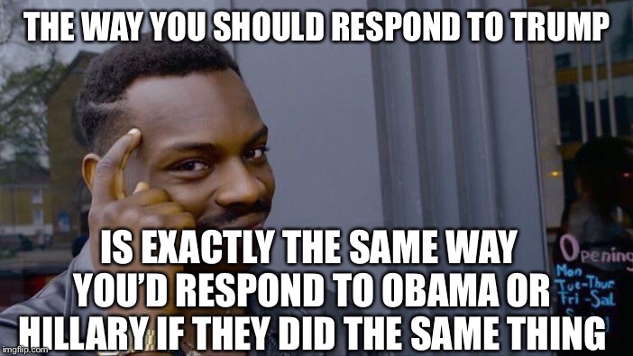 It’s called consistency, I.e. not being a hypocrite, and it applies to both sides. | THE WAY YOU SHOULD RESPOND TO TRUMP; IS EXACTLY THE SAME WAY YOU’D RESPOND TO OBAMA OR HILLARY IF THEY DID THE SAME THING | image tagged in memes,roll safe think about it | made w/ Imgflip meme maker