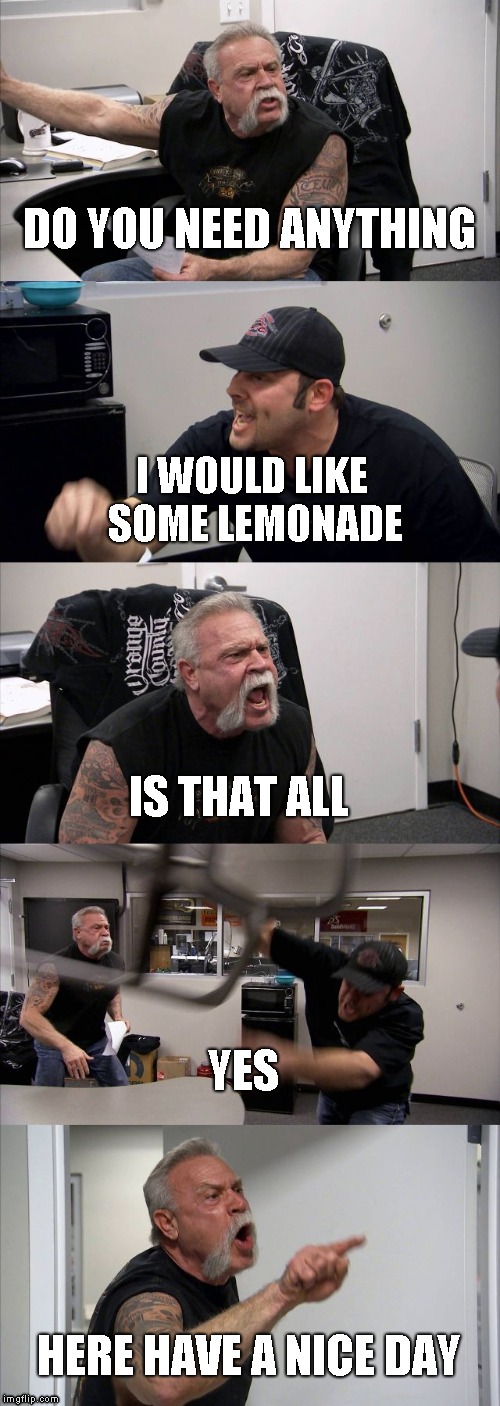 American Chopper Argument | DO YOU NEED ANYTHING; I WOULD LIKE SOME LEMONADE; IS THAT ALL; YES; HERE HAVE A NICE DAY | image tagged in memes,american chopper argument | made w/ Imgflip meme maker
