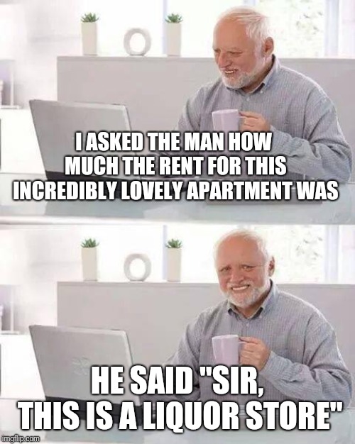 It was nice | I ASKED THE MAN HOW MUCH THE RENT FOR THIS INCREDIBLY LOVELY APARTMENT WAS; HE SAID "SIR, THIS IS A LIQUOR STORE" | image tagged in memes,hide the pain harold,funny memes | made w/ Imgflip meme maker