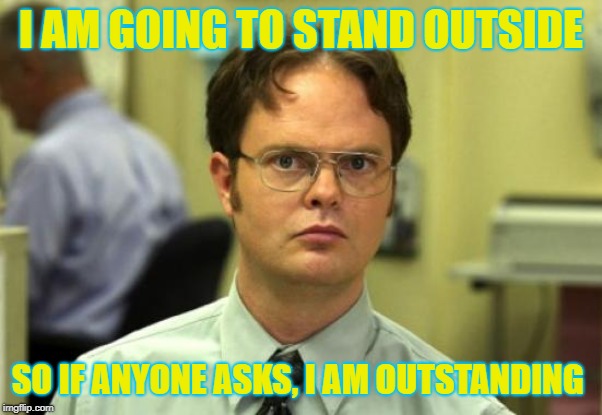 Dwight Schrute | I AM GOING TO STAND OUTSIDE; SO IF ANYONE ASKS, I AM OUTSTANDING | image tagged in memes,dwight schrute | made w/ Imgflip meme maker