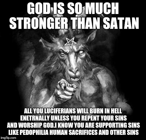 Satan Wants You... | GOD IS SO MUCH STRONGER THAN SATAN; ALL YOU LUCIFERIANS WILL BURN IN HELL ENETRNALLY UNLESS YOU REPENT YOUR SINS AND WORSHIP GOD.I KNOW YOU ARE SUPPORTING SINS LIKE PEDOPHILIA HUMAN SACRIFICES AND OTHER SINS | image tagged in satan wants you | made w/ Imgflip meme maker