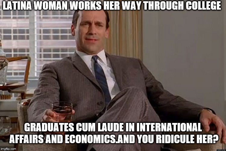 madmen | LATINA WOMAN WORKS HER WAY THROUGH COLLEGE GRADUATES CUM LAUDE IN INTERNATIONAL AFFAIRS AND ECONOMICS.AND YOU RIDICULE HER? | image tagged in madmen | made w/ Imgflip meme maker