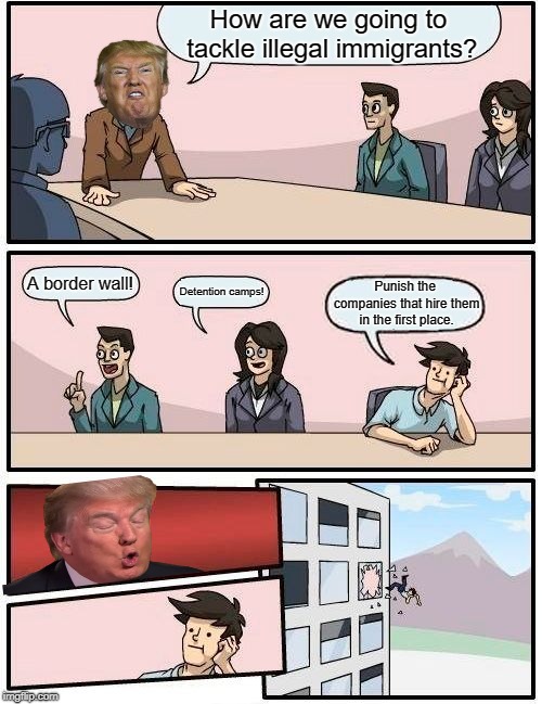 Boardroom Meeting Suggestion Meme | How are we going to tackle illegal immigrants? A border wall! Detention camps! Punish the companies that hire them in the first place. | image tagged in memes,boardroom meeting suggestion,boardroom suggestion,board room meeting,donald trump | made w/ Imgflip meme maker