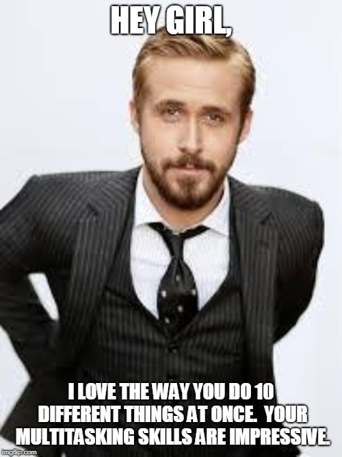 Ryan Gosling Hey Girl  | HEY GIRL, I LOVE THE WAY YOU DO 10 DIFFERENT THINGS AT ONCE.  YOUR MULTITASKING SKILLS ARE IMPRESSIVE. | image tagged in ryan gosling hey girl | made w/ Imgflip meme maker